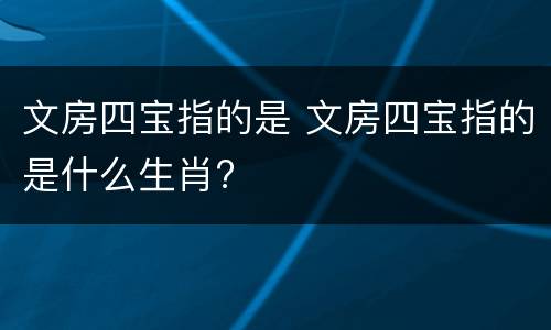 文房四宝指的是 文房四宝指的是什么生肖?