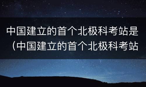 中国建立的首个北极科考站是（中国建立的首个北极科考站是哪里）
