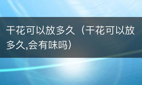 干花可以放多久（干花可以放多久,会有味吗）
