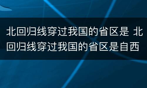 北回归线穿过我国的省区是 北回归线穿过我国的省区是自西向东