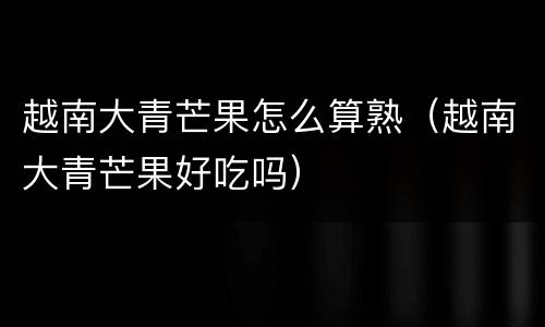 越南大青芒果怎么算熟（越南大青芒果好吃吗）