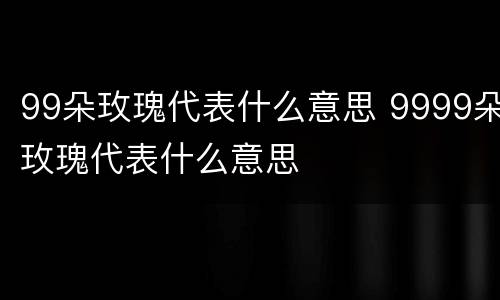 99朵玫瑰代表什么意思 9999朵玫瑰代表什么意思