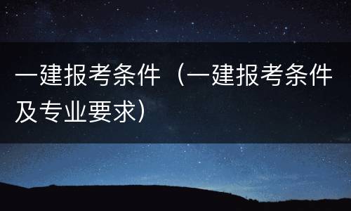 一建报考条件（一建报考条件及专业要求）