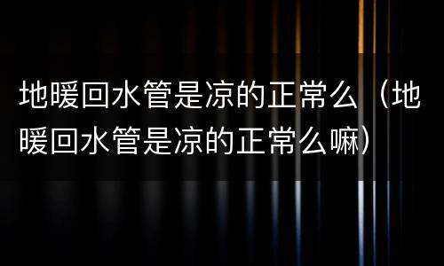 地暖回水管是凉的正常么（地暖回水管是凉的正常么嘛）