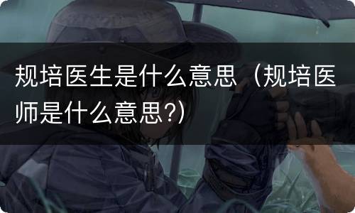 规培医生是什么意思（规培医师是什么意思?）