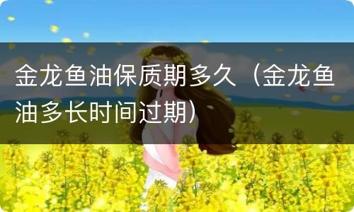金龙鱼油保质期多久（金龙鱼油多长时间过期）