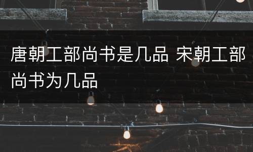 唐朝工部尚书是几品 宋朝工部尚书为几品