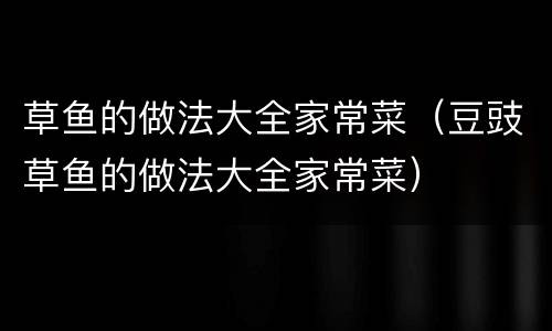 草鱼的做法大全家常菜（豆豉草鱼的做法大全家常菜）
