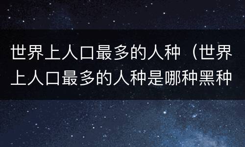 世界上人口最多的人种（世界上人口最多的人种是哪种黑种人黄种人白种人）