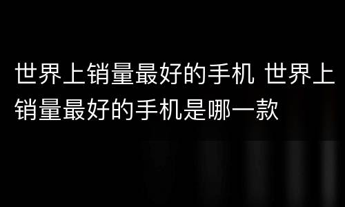 世界上销量最好的手机 世界上销量最好的手机是哪一款