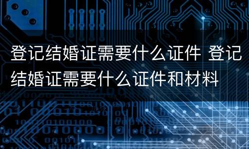登记结婚证需要什么证件 登记结婚证需要什么证件和材料