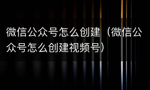 微信公众号怎么创建（微信公众号怎么创建视频号）