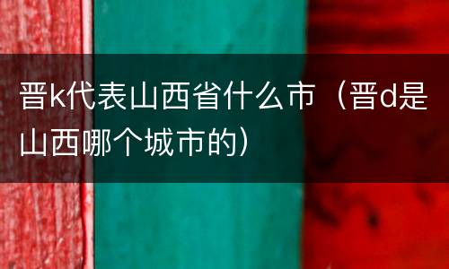 晋k代表山西省什么市（晋d是山西哪个城市的）