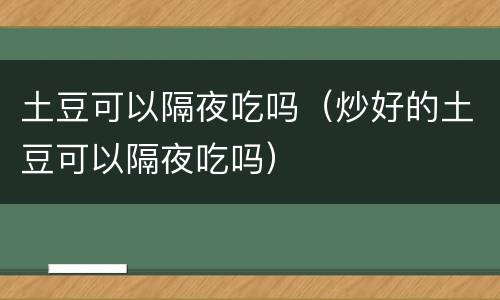 土豆可以隔夜吃吗（炒好的土豆可以隔夜吃吗）