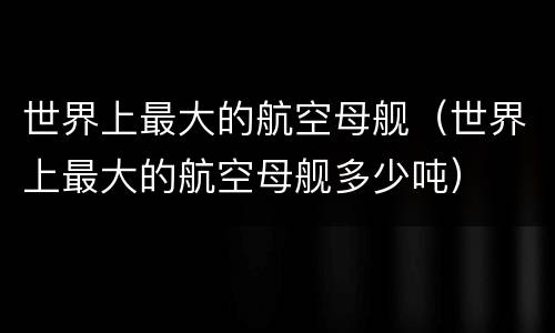 世界上最大的航空母舰（世界上最大的航空母舰多少吨）