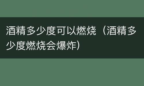 酒精多少度可以燃烧（酒精多少度燃烧会爆炸）