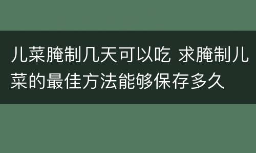 儿菜腌制几天可以吃 求腌制儿菜的最佳方法能够保存多久