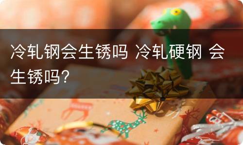 冷轧钢会生锈吗 冷轧硬钢 会生锈吗?