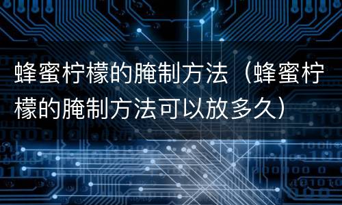 蜂蜜柠檬的腌制方法（蜂蜜柠檬的腌制方法可以放多久）