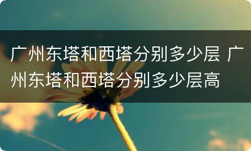 广州东塔和西塔分别多少层 广州东塔和西塔分别多少层高