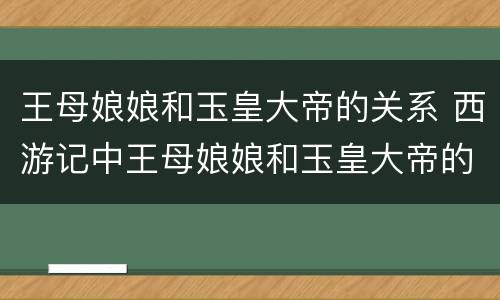 王母娘娘和玉皇大帝的关系 西游记中王母娘娘和玉皇大帝的关系