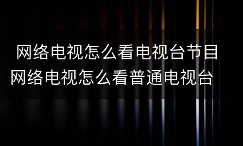  网络电视怎么看电视台节目 网络电视怎么看普通电视台