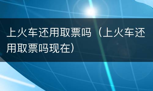 上火车还用取票吗（上火车还用取票吗现在）