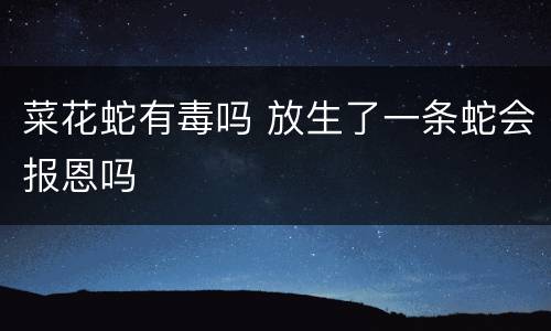 菜花蛇有毒吗 放生了一条蛇会报恩吗
