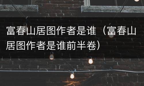 富春山居图作者是谁（富春山居图作者是谁前半卷）