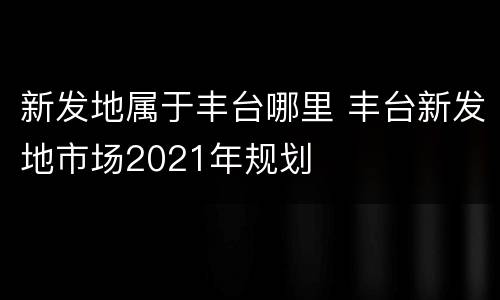 新发地属于丰台哪里 丰台新发地市场2021年规划