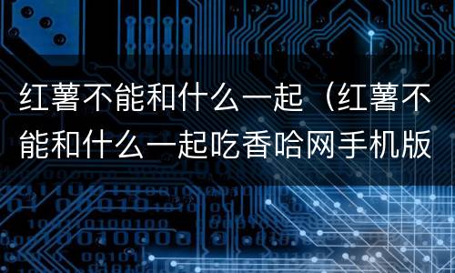 红薯不能和什么一起（红薯不能和什么一起吃香哈网手机版）
