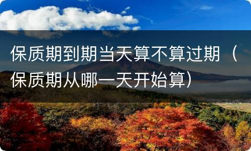 保质期到期当天算不算过期（保质期从哪一天开始算）