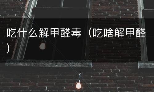 吃什么解甲醛毒（吃啥解甲醛）