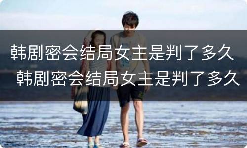 韩剧密会结局女主是判了多久 韩剧密会结局女主是判了多久死的