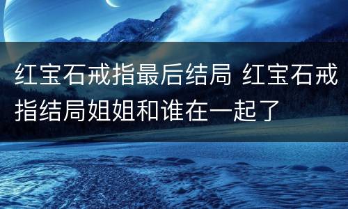 红宝石戒指最后结局 红宝石戒指结局姐姐和谁在一起了