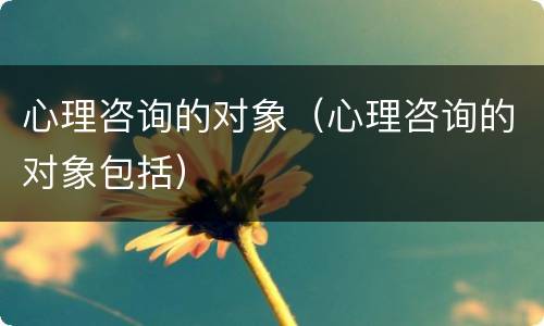 心理咨询的对象（心理咨询的对象包括）