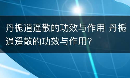 丹栀逍遥散的功效与作用 丹栀逍遥散的功效与作用?
