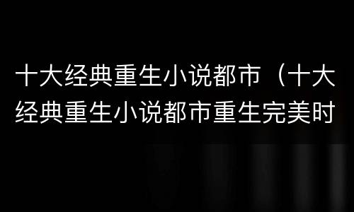十大经典重生小说都市（十大经典重生小说都市重生完美时代）