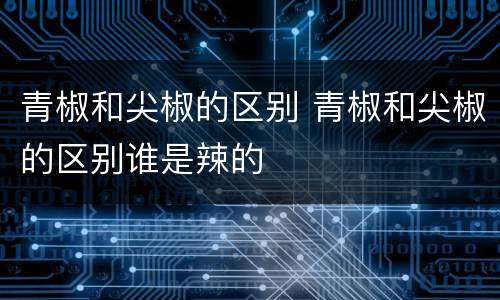 青椒和尖椒的区别 青椒和尖椒的区别谁是辣的