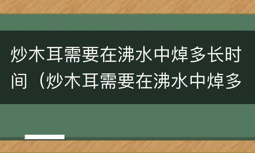 炒木耳需要在沸水中焯多长时间（炒木耳需要在沸水中焯多长时间才能吃）