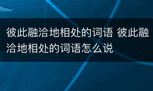 彼此融洽地相处的词语 彼此融洽地相处的词语怎么说