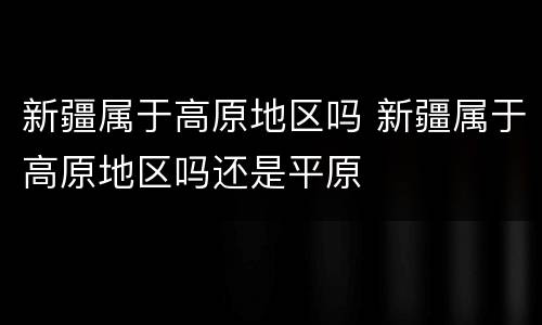 新疆属于高原地区吗 新疆属于高原地区吗还是平原