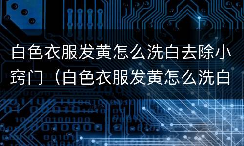 白色衣服发黄怎么洗白去除小窍门（白色衣服发黄怎么洗白去除小窍门）