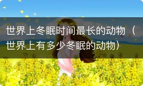 世界上冬眠时间最长的动物（世界上有多少冬眠的动物）