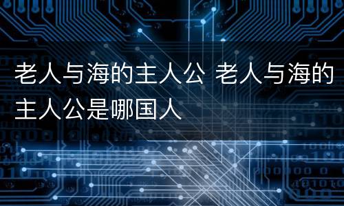 老人与海的主人公 老人与海的主人公是哪国人