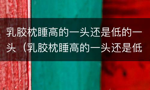 乳胶枕睡高的一头还是低的一头（乳胶枕睡高的一头还是低的一头好）
