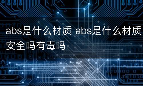 abs是什么材质 abs是什么材质安全吗有毒吗