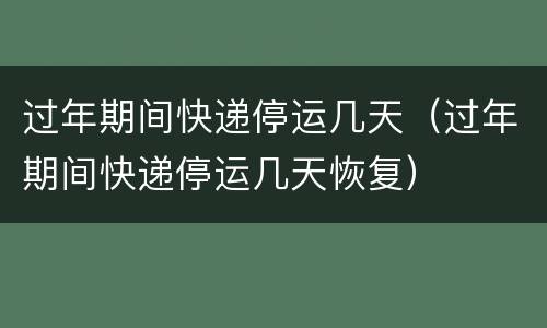 过年期间快递停运几天（过年期间快递停运几天恢复）