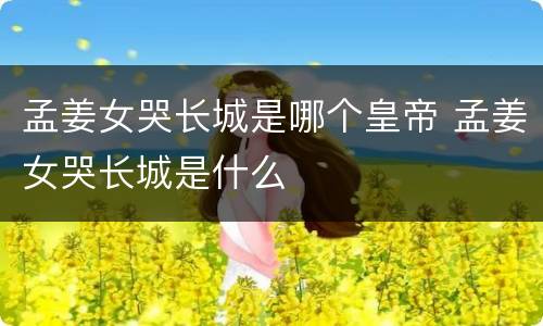 孟姜女哭长城是哪个皇帝 孟姜女哭长城是什么