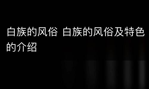 白族的风俗 白族的风俗及特色的介绍